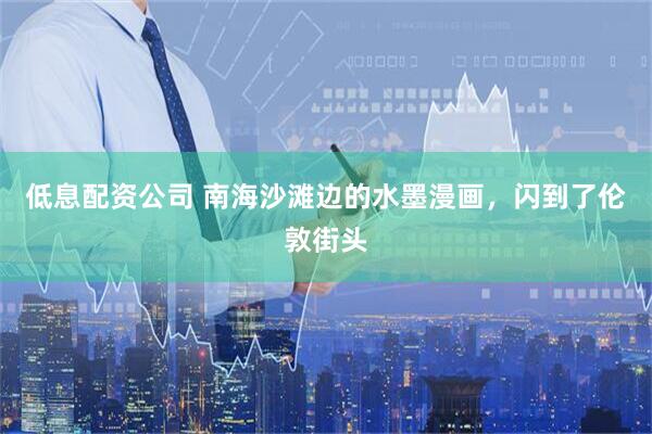 低息配资公司 南海沙滩边的水墨漫画，闪到了伦敦街头