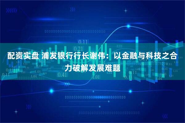 配资实盘 浦发银行行长谢伟：以金融与科技之合力破解发展难题