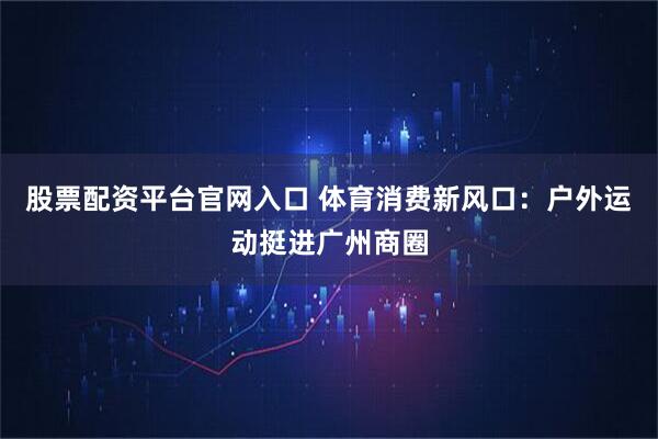 股票配资平台官网入口 体育消费新风口：户外运动挺进广州商圈