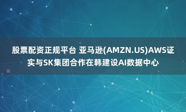股票配资正规平台 亚马逊(AMZN.US)AWS证实与SK集团合作在韩建设AI数据中心