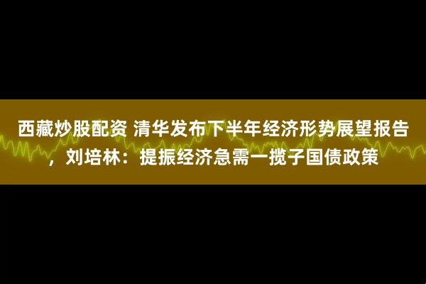 西藏炒股配资 清华发布下半年经济形势展望报告，刘培林：提振经济急需一揽子国债政策