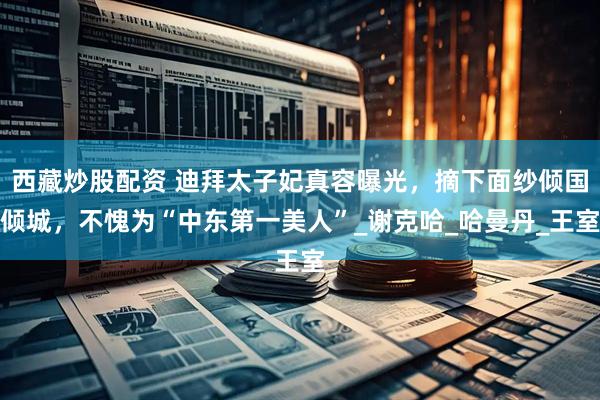 西藏炒股配资 迪拜太子妃真容曝光，摘下面纱倾国倾城，不愧为“中东第一美人”_谢克哈_哈曼丹_王室