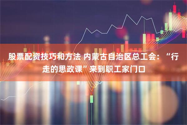 股票配资技巧和方法 内蒙古自治区总工会：“行走的思政课”来到职工家门口