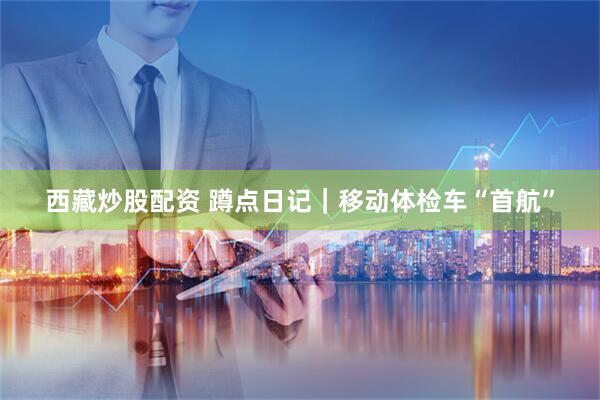 西藏炒股配资 蹲点日记｜移动体检车“首航”