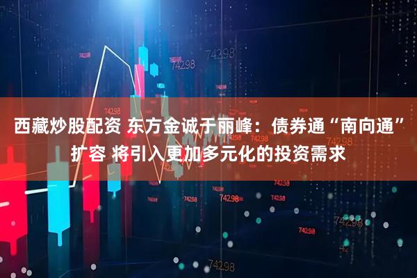 西藏炒股配资 东方金诚于丽峰：债券通“南向通”扩容 将引入更加多元化的投资需求