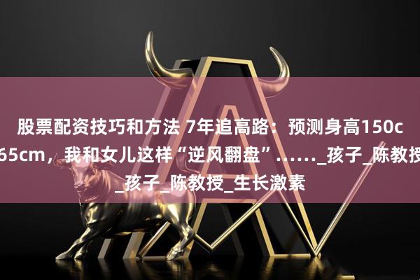 股票配资技巧和方法 7年追高路：预测身高150cm，目前165cm，我和女儿这样“逆风翻盘”……_孩子_陈教授_生长激素