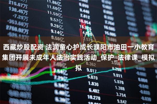 西藏炒股配资 法润童心护成长濮阳市油田一小教育集团开展未成年人法治实践活动_保护_法律课_模拟