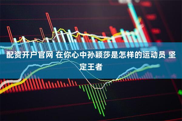 配资开户官网 在你心中孙颖莎是怎样的运动员 坚定王者