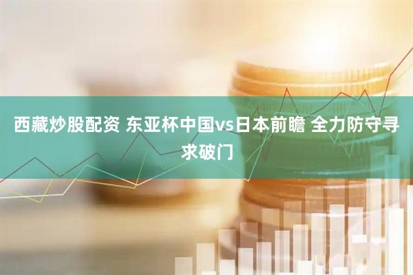 西藏炒股配资 东亚杯中国vs日本前瞻 全力防守寻求破门