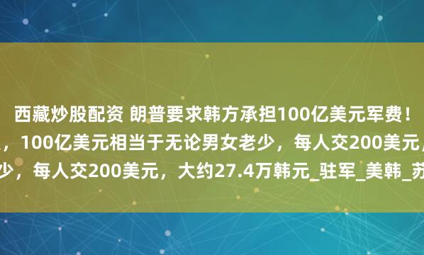 西藏炒股配资 朗普要求韩方承担100亿美元军费！韩国一共有5178万人，100亿美元相当于无论男女老少，每人交200美元，大约27.4万韩元_驻军_美韩_苏海明