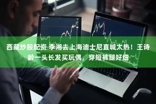 西藏炒股配资 李湘去上海迪士尼直喊太热！王诗龄一头长发买玩偶，穿短裤腿好细