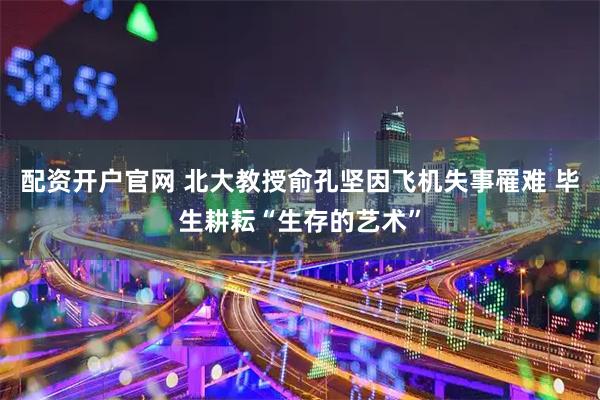 配资开户官网 北大教授俞孔坚因飞机失事罹难 毕生耕耘“生存的艺术”