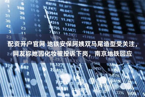 配资开户官网 地铁安保阿姨双马尾造型受关注，网友称她因化妆被投诉下岗，南京地铁回应