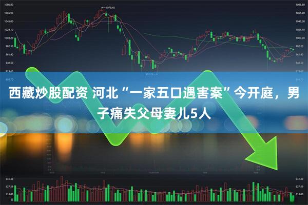 西藏炒股配资 河北“一家五口遇害案”今开庭，男子痛失父母妻儿5人