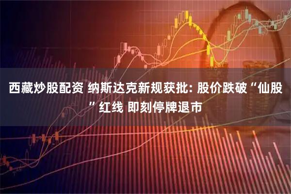 西藏炒股配资 纳斯达克新规获批: 股价跌破“仙股”红线 即刻停牌退市