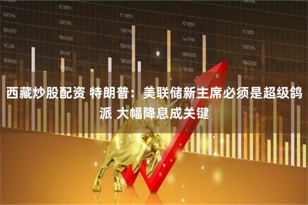 西藏炒股配资 特朗普：美联储新主席必须是超级鸽派 大幅降息成关键