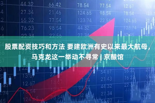 股票配资技巧和方法 要建欧洲有史以来最大航母，马克龙这一举动不寻常 | 京酿馆