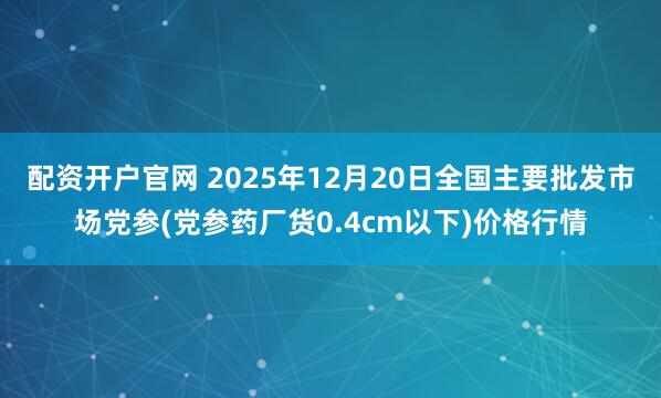 配资开户官网 2025年12月20日全国主要批发市场党参(党参药厂货0.4cm以下)价格行情