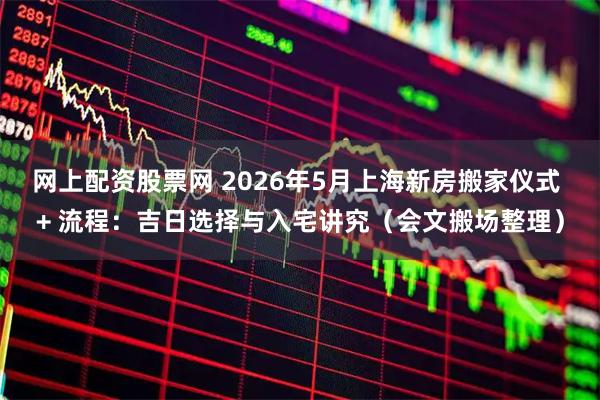 网上配资股票网 2026年5月上海新房搬家仪式 + 流程：吉日选择与入宅讲究（会文搬场整理）