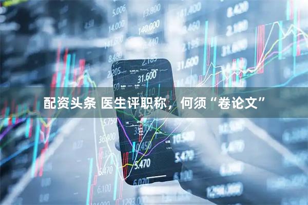 配资头条 医生评职称，何须“卷论文”