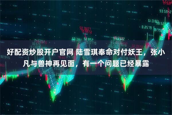 好配资炒股开户官网 陆雪琪奉命对付妖王，张小凡与兽神再见面，有一个问题已经暴露