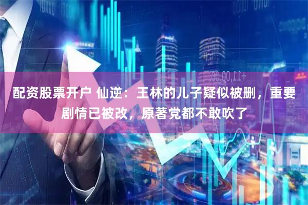 配资股票开户 仙逆：王林的儿子疑似被删，重要剧情已被改，原著党都不敢吹了