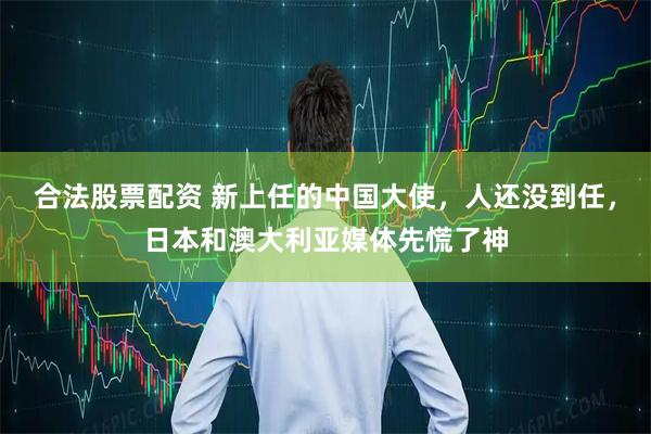 合法股票配资 新上任的中国大使，人还没到任，日本和澳大利亚媒体先慌了神