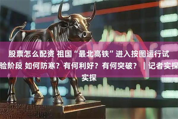 股票怎么配资 祖国“最北高铁”进入按图运行试验阶段 如何防寒？有何利好？有何突破？｜记者实探